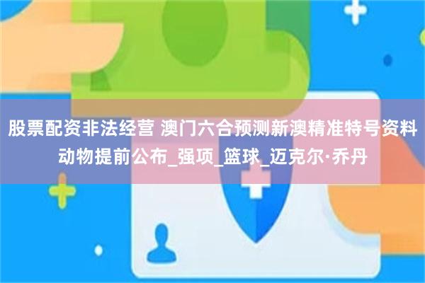 股票配资非法经营 澳门六合预测新澳精准特号资料动物提前公布_强项_篮球_迈克尔·乔丹