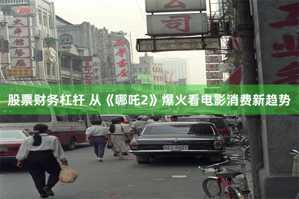 股票财务杠杆 从《哪吒2》爆火看电影消费新趋势