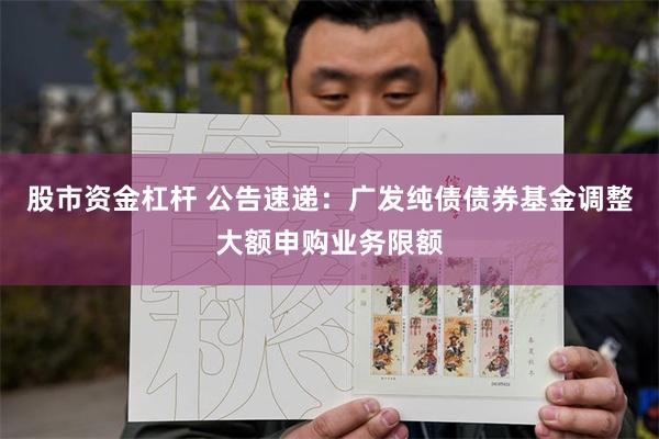 股市资金杠杆 公告速递：广发纯债债券基金调整大额申购业务限额