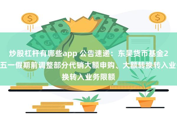 炒股杠杆有哪些app 公告速递：东吴货币基金2025年五一假期前调整部分代销大额申购、大额转换转入业务限额