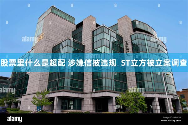 股票里什么是超配 涉嫌信披违规  ST立方被立案调查