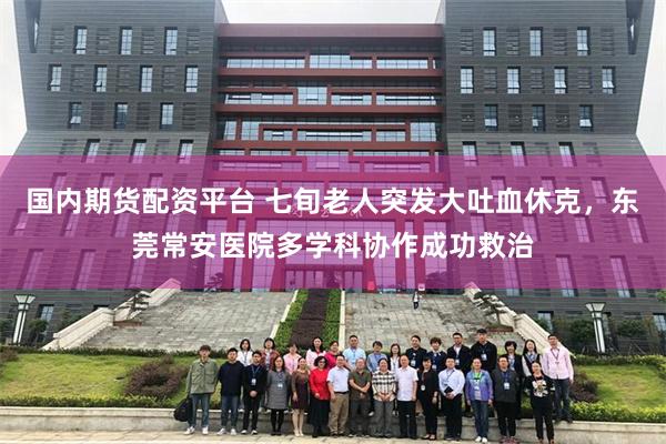 国内期货配资平台 七旬老人突发大吐血休克，东莞常安医院多学科协作成功救治