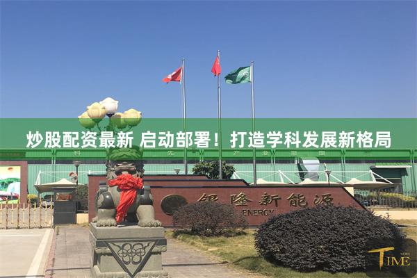 炒股配资最新 启动部署！打造学科发展新格局