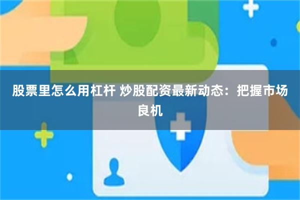 股票里怎么用杠杆 炒股配资最新动态：把握市场良机