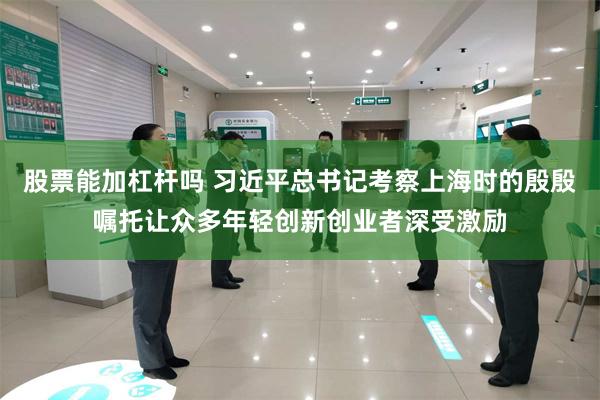 股票能加杠杆吗 习近平总书记考察上海时的殷殷嘱托让众多年轻创新创业者深受激励