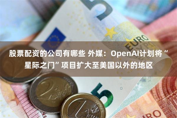 股票配资的公司有哪些 外媒：OpenAI计划将“星际之门”项目扩大至美国以外的地区