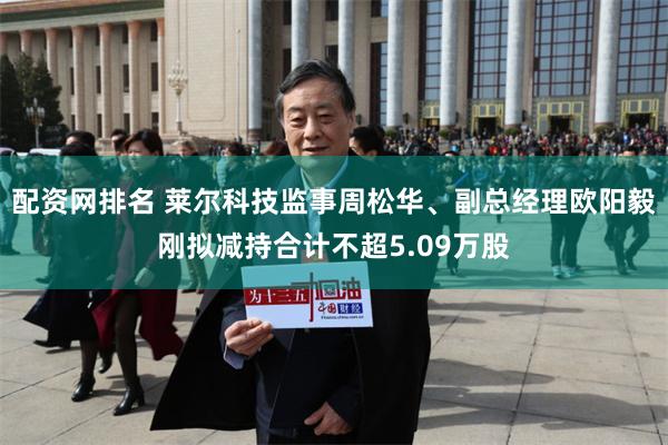 配资网排名 莱尔科技监事周松华、副总经理欧阳毅刚拟减持合计不超5.09万股