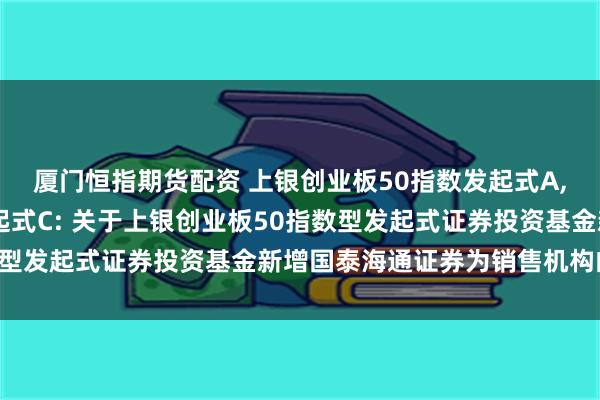 厦门恒指期货配资 上银创业板50指数发起式A,上银创业板50指数发起式C: 关于上银创业板50指数型发起式证券投资基金新增国泰海通证券为销售机构的公告