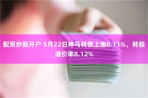 配资炒股开户 5月22日神马转债上涨0.11%，转股溢价率8.12%