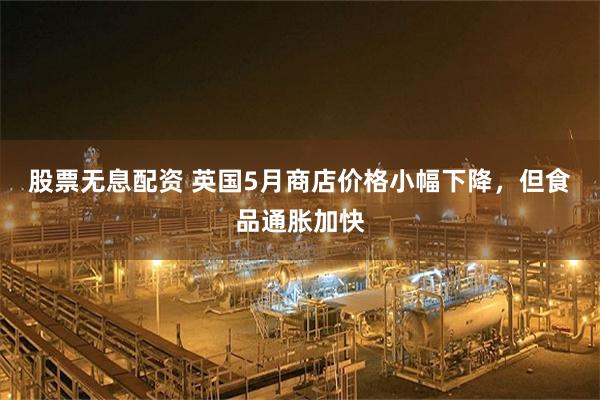 股票无息配资 英国5月商店价格小幅下降，但食品通胀加快