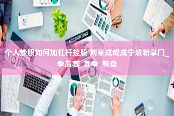 个人炒股如何加杠杆控股 刘家成或成宁波新掌门_季后赛_赛季_韩登