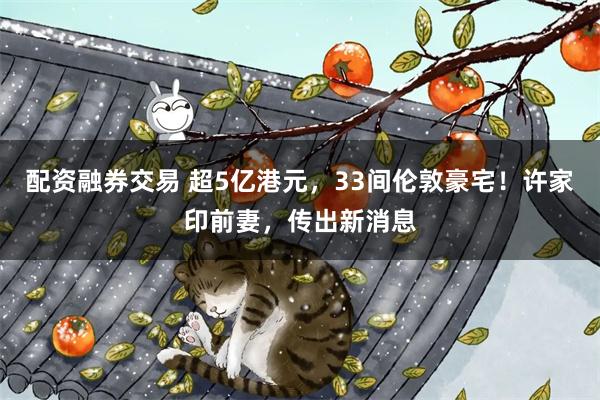 配资融券交易 超5亿港元，33间伦敦豪宅！许家印前妻，传出新消息