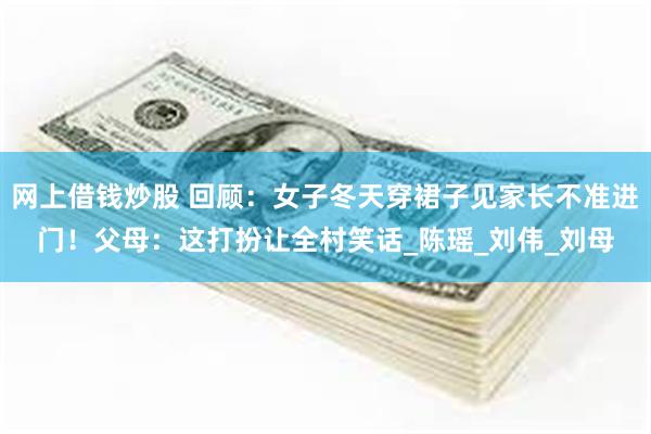 网上借钱炒股 回顾：女子冬天穿裙子见家长不准进门！父母：这打扮让全村笑话_陈瑶_刘伟_刘母