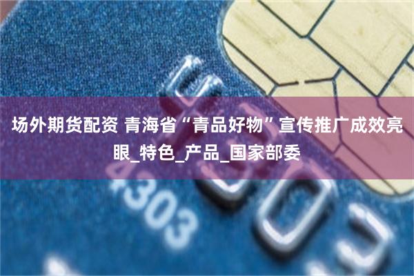 场外期货配资 青海省“青品好物”宣传推广成效亮眼_特色_产品_国家部委