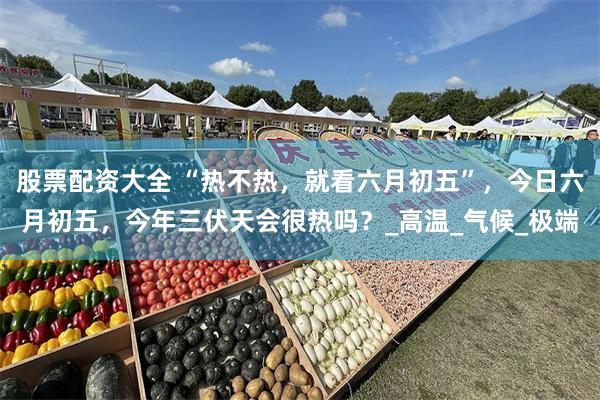 股票配资大全 “热不热，就看六月初五”，今日六月初五，今年三伏天会很热吗？_高温_气候_极端