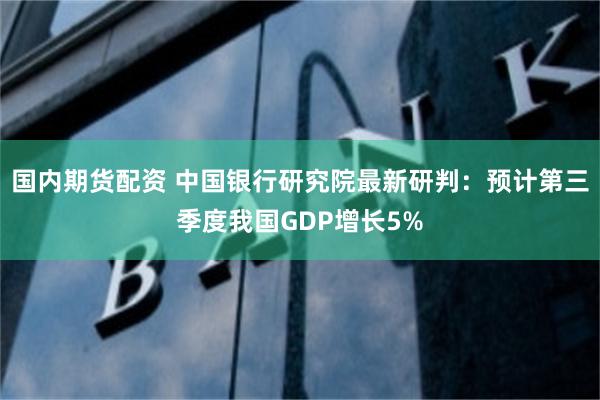 国内期货配资 中国银行研究院最新研判：预计第三季度我国GDP增长5%