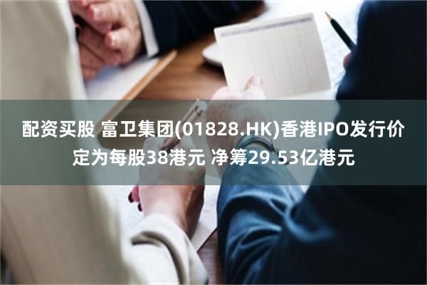 配资买股 富卫集团(01828.HK)香港IPO发行价定为每股38港元 净筹29.53亿港元