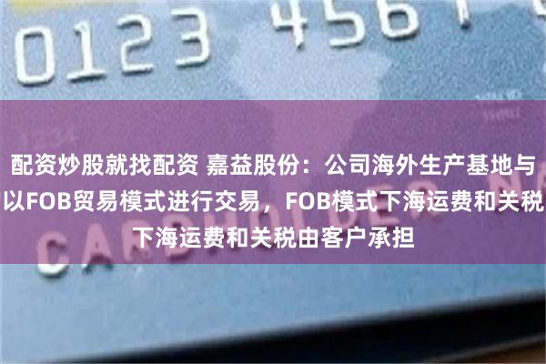 配资炒股就找配资 嘉益股份：公司海外生产基地与主要客户均以FOB贸易模式进行交易，FOB模式下海运费和关税由客户承担