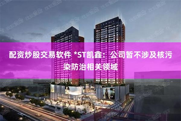 配资炒股交易软件 *ST凯鑫：公司暂不涉及核污染防治相关领域