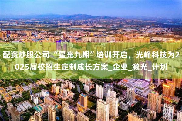 配资炒股公司 “星光九期”培训开启，光峰科技为2025届校招生定制成长方案_企业_激光_计划
