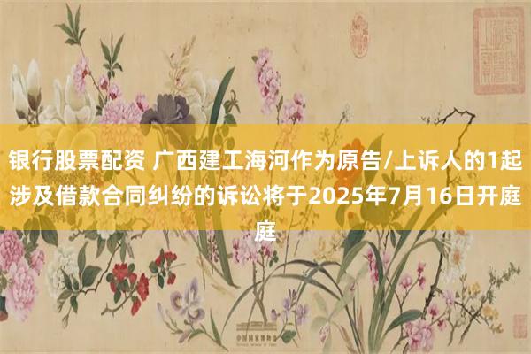 银行股票配资 广西建工海河作为原告/上诉人的1起涉及借款合同纠纷的诉讼将于2025年7月16日开庭