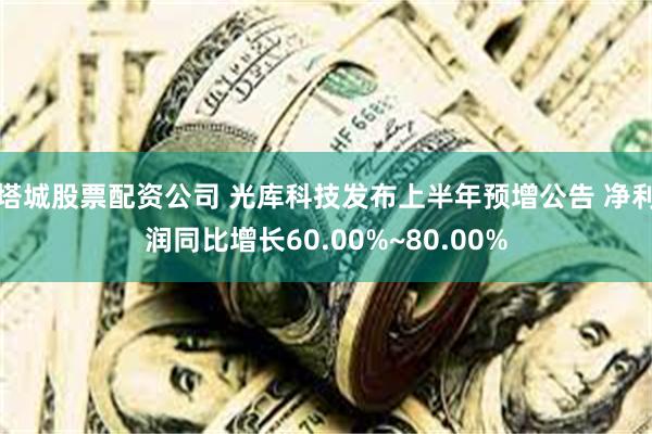 塔城股票配资公司 光库科技发布上半年预增公告 净利润同比增长60.00%~80.00%