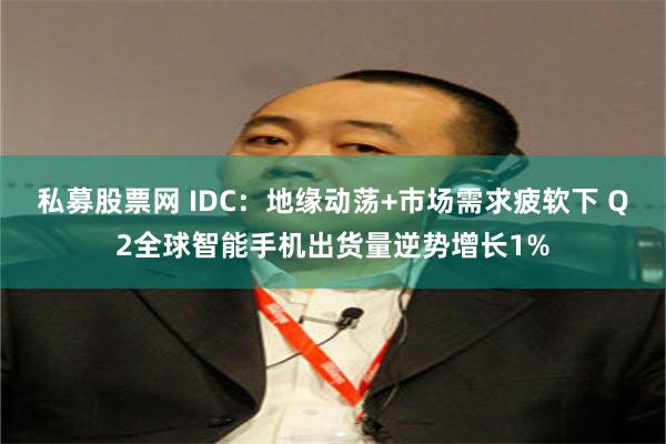 私募股票网 IDC：地缘动荡+市场需求疲软下 Q2全球智能手机出货量逆势增长1%