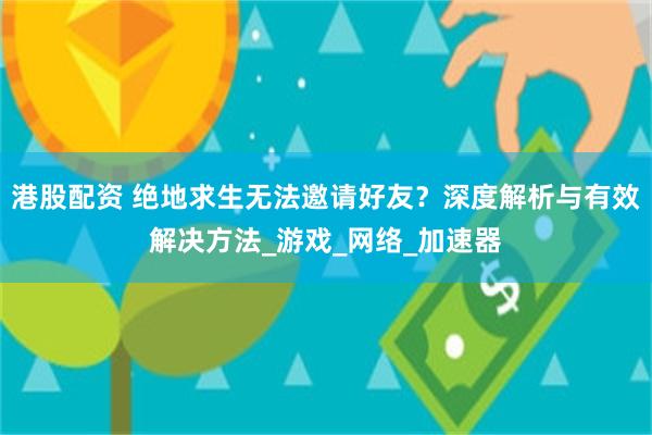 港股配资 绝地求生无法邀请好友？深度解析与有效解决方法_游戏_网络_加速器