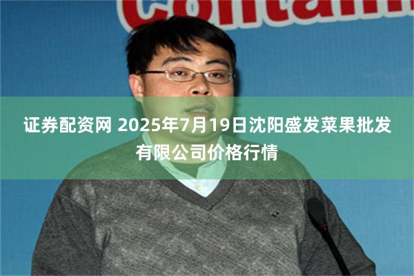 证券配资网 2025年7月19日沈阳盛发菜果批发有限公司价格行情