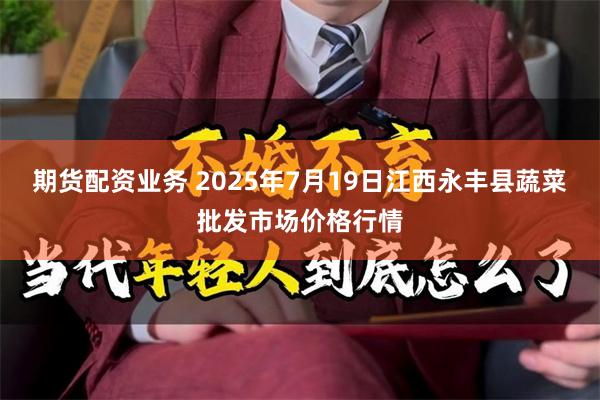 期货配资业务 2025年7月19日江西永丰县蔬菜批发市场价格行情