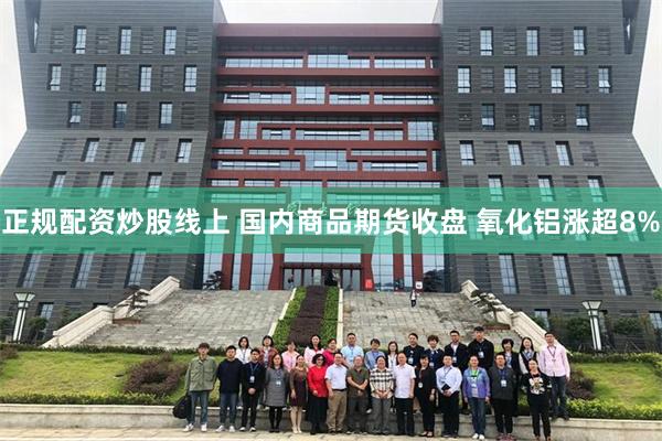 正规配资炒股线上 国内商品期货收盘 氧化铝涨超8%