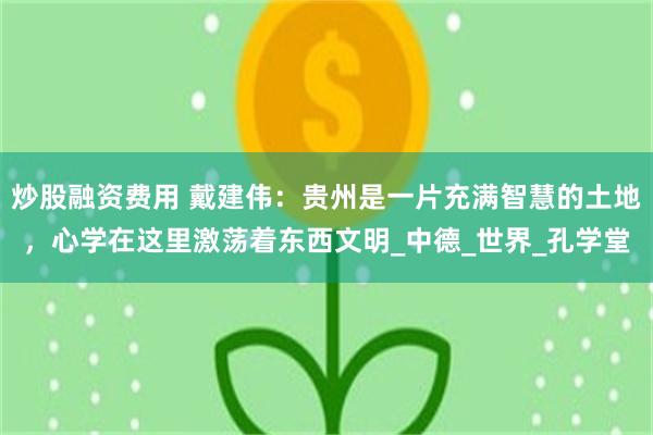 炒股融资费用 戴建伟：贵州是一片充满智慧的土地，心学在这里激荡着东西文明_中德_世界_孔学堂