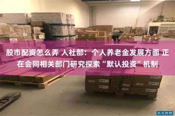 股市配资怎么弄 人社部：个人养老金发展方面 正在会同相关部门研究探索“默认投资”机制