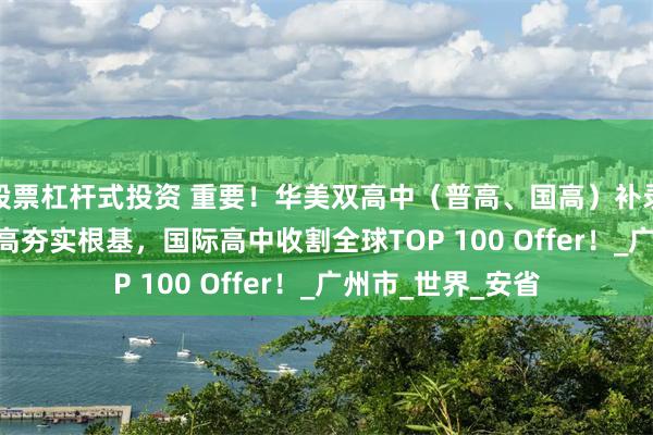 股票杠杆式投资 重要！华美双高中（普高、国高）补录通道开启！ | 普高夯实根基，国际高中收割全球TOP 100 Offer！_广州市_世界_安省