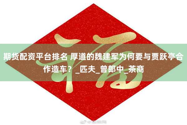 期货配资平台排名 厚道的魏建军为何要与贾跃亭合作造车？_匹夫_曾郎中_茶商
