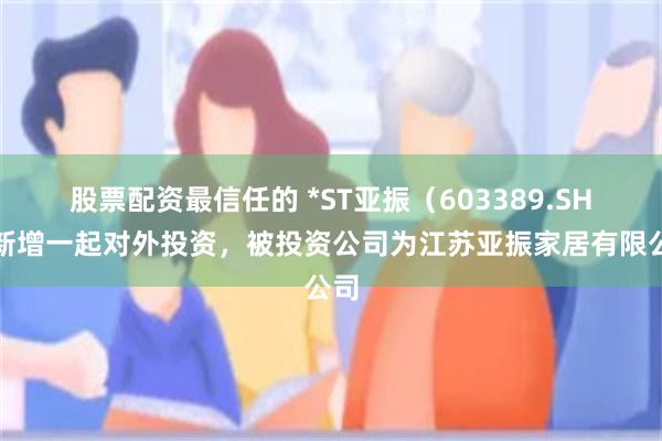 股票配资最信任的 *ST亚振（603389.SH）新增一起对外投资，被投资公司为江苏亚振家居有限公司