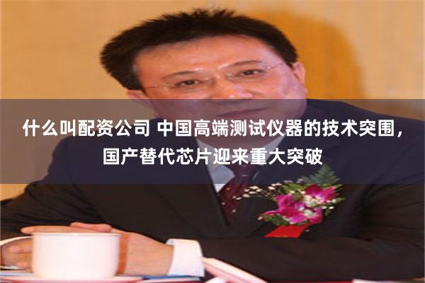 什么叫配资公司 中国高端测试仪器的技术突围，国产替代芯片迎来重大突破