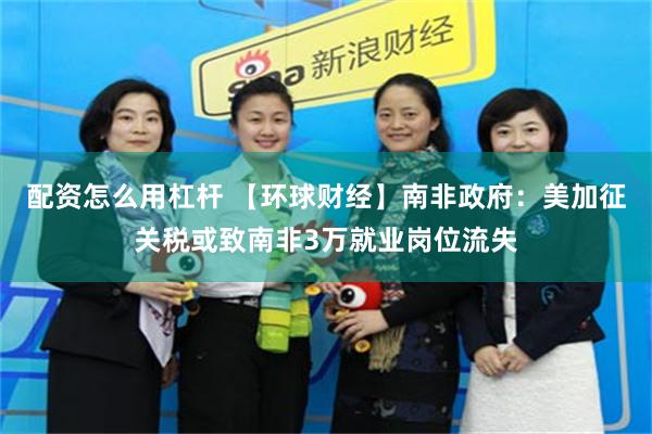 配资怎么用杠杆 【环球财经】南非政府：美加征关税或致南非3万就业岗位流失