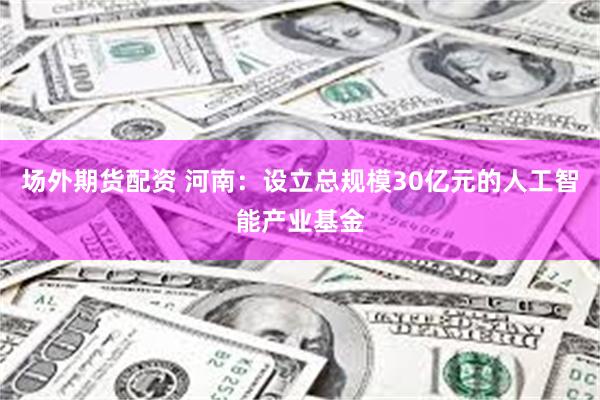 场外期货配资 河南：设立总规模30亿元的人工智能产业基金