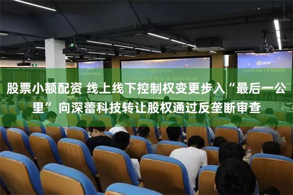 股票小额配资 线上线下控制权变更步入“最后一公里” 向深蕾科技转让股权通过反垄断审查