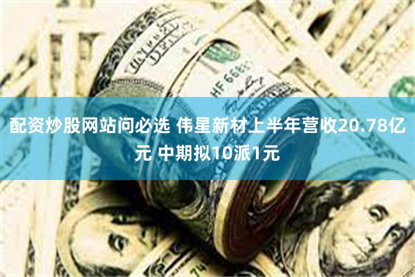 配资炒股网站问必选 伟星新材上半年营收20.78亿元 中期拟10派1元