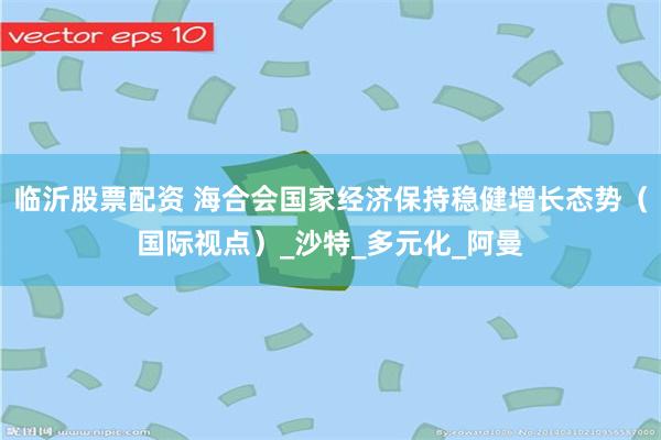 临沂股票配资 海合会国家经济保持稳健增长态势（国际视点）_沙特_多元化_阿曼