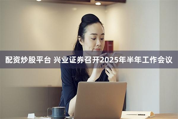 配资炒股平台 兴业证券召开2025年半年工作会议