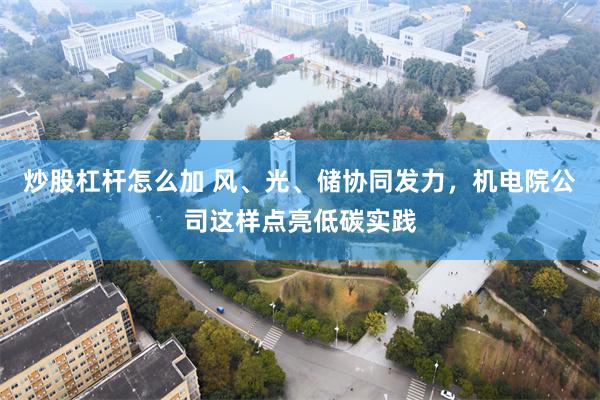 炒股杠杆怎么加 风、光、储协同发力，机电院公司这样点亮低碳实践